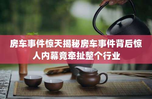 房车事件惊天揭秘房车事件背后惊人内幕竟牵扯整个行业