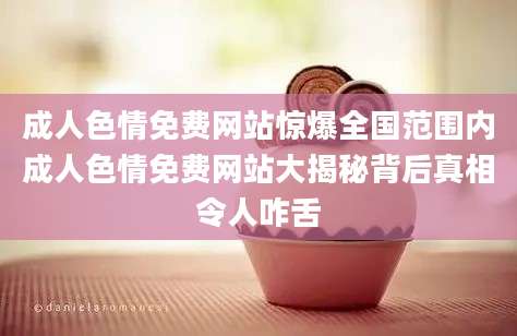 成人色情免费网站惊爆全国范围内成人色情免费网站大揭秘背后真相令人咋舌