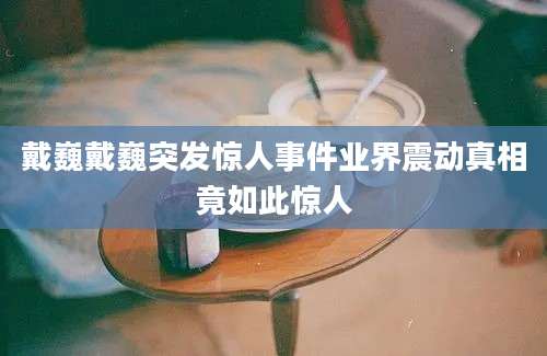 戴巍戴巍突发惊人事件业界震动真相竟如此惊人