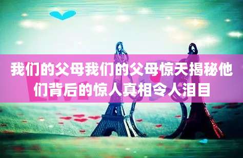我们的父母我们的父母惊天揭秘他们背后的惊人真相令人泪目
