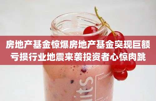 房地产基金惊爆房地产基金突现巨额亏损行业地震来袭投资者心惊肉跳
