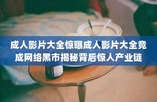 成人影片大全惊曝成人影片大全竟成网络黑市揭秘背后惊人产业链
