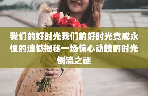 我们的好时光我们的好时光竟成永恒的遗憾揭秘一场惊心动魄的时光倒流之谜
