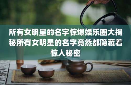 所有女明星的名字惊爆娱乐圈大揭秘所有女明星的名字竟然都隐藏着惊人秘密