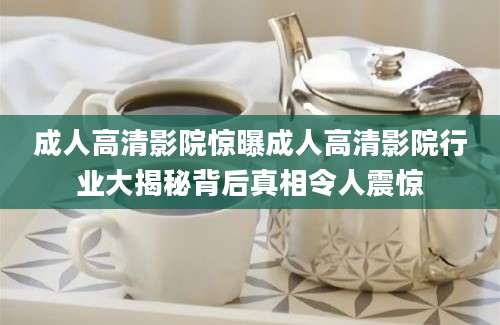 成人高清影院惊曝成人高清影院行业大揭秘背后真相令人震惊