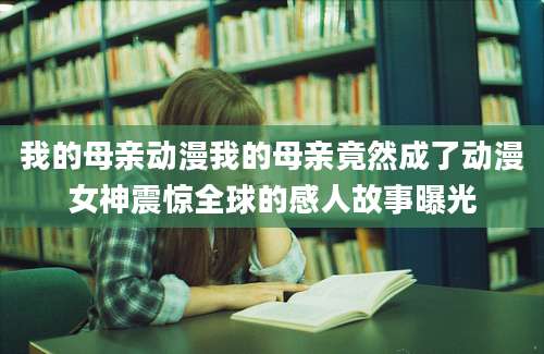 我的母亲动漫我的母亲竟然成了动漫女神震惊全球的感人故事曝光