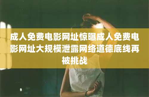 成人免费电影网址惊曝成人免费电影网址大规模泄露网络道德底线再被挑战