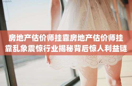 房地产估价师挂靠房地产估价师挂靠乱象震惊行业揭秘背后惊人利益链