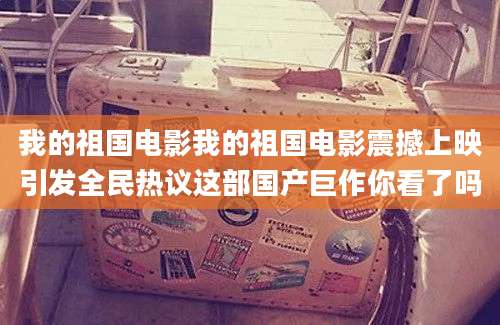 我的祖国电影我的祖国电影震撼上映引发全民热议这部国产巨作你看了吗