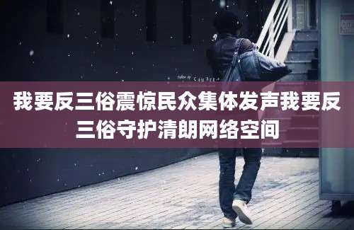 我要反三俗震惊民众集体发声我要反三俗守护清朗网络空间
