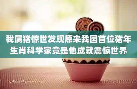 我属猪惊世发现原来我国首位猪年生肖科学家竟是他成就震惊世界