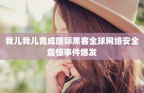 我儿我儿竟成国际黑客全球网络安全震惊事件爆发