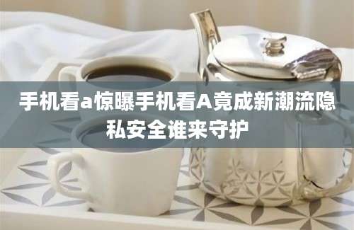 手机看a惊曝手机看A竟成新潮流隐私安全谁来守护