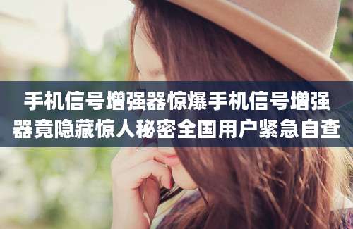 手机信号增强器惊爆手机信号增强器竟隐藏惊人秘密全国用户紧急自查