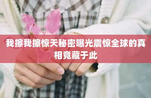 我擦我擦惊天秘密曝光震惊全球的真相竟藏于此