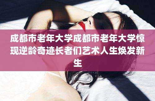 成都市老年大学成都市老年大学惊现逆龄奇迹长者们艺术人生焕发新生