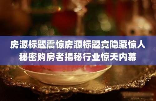 房源标题震惊房源标题竟隐藏惊人秘密购房者揭秘行业惊天内幕