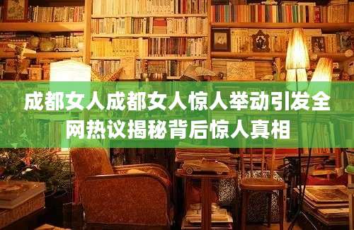 成都女人成都女人惊人举动引发全网热议揭秘背后惊人真相