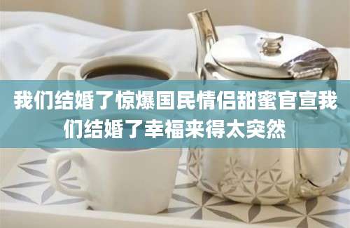 我们结婚了惊爆国民情侣甜蜜官宣我们结婚了幸福来得太突然
