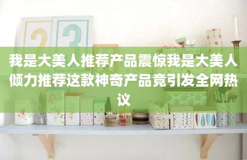 我是大美人推荐产品震惊我是大美人倾力推荐这款神奇产品竟引发全网热议
