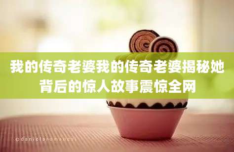 我的传奇老婆我的传奇老婆揭秘她背后的惊人故事震惊全网