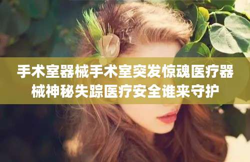 手术室器械手术室突发惊魂医疗器械神秘失踪医疗安全谁来守护