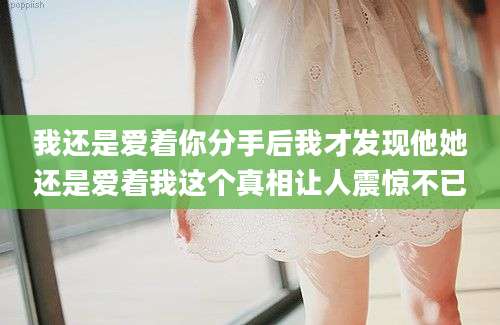 我还是爱着你分手后我才发现他她还是爱着我这个真相让人震惊不已