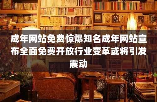 成年网站免费惊爆知名成年网站宣布全面免费开放行业变革或将引发震动