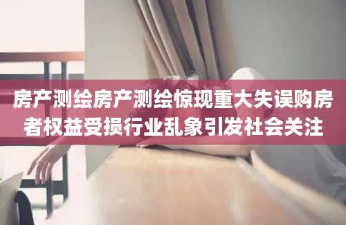房产测绘房产测绘惊现重大失误购房者权益受损行业乱象引发社会关注
