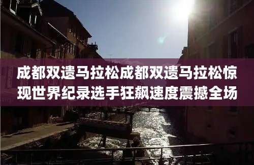 成都双遗马拉松成都双遗马拉松惊现世界纪录选手狂飙速度震撼全场