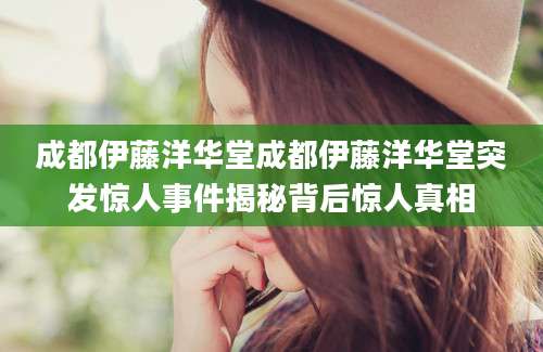 成都伊藤洋华堂成都伊藤洋华堂突发惊人事件揭秘背后惊人真相