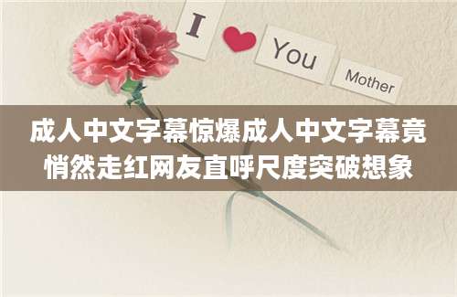 成人中文字幕惊爆成人中文字幕竟悄然走红网友直呼尺度突破想象