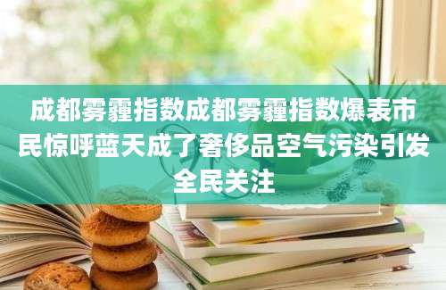 成都雾霾指数成都雾霾指数爆表市民惊呼蓝天成了奢侈品空气污染引发全民关注