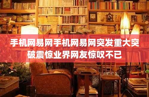 手机网易网手机网易网突发重大突破震惊业界网友惊叹不已