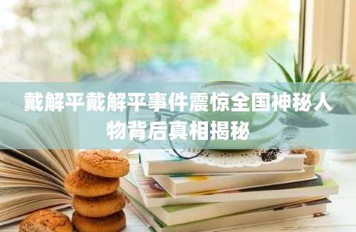 戴解平戴解平事件震惊全国神秘人物背后真相揭秘