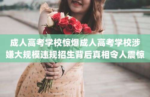 成人高考学校惊爆成人高考学校涉嫌大规模违规招生背后真相令人震惊