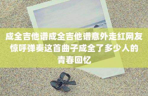 成全吉他谱成全吉他谱意外走红网友惊呼弹奏这首曲子成全了多少人的青春回忆