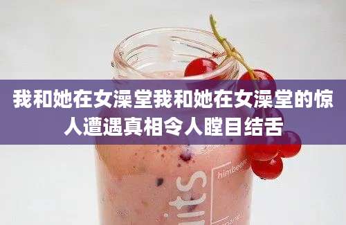 我和她在女澡堂我和她在女澡堂的惊人遭遇真相令人瞠目结舌